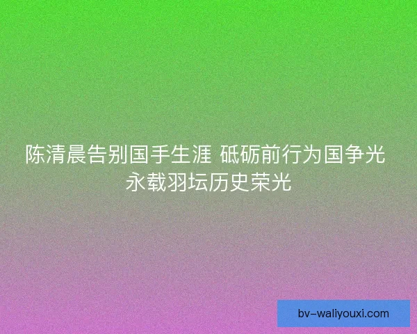 陈清晨告别国手生涯 砥砺前行为国争光 永载羽坛历史荣光