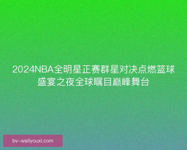 2024NBA全明星正赛群星对决点燃篮球盛宴之夜全球瞩目巅峰舞台