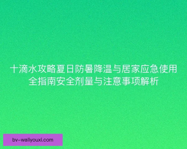 十滴水攻略夏日防暑降温与居家应急使用全指南安全剂量与注意事项解析